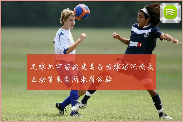 足球元宇宙构建是否为球迷沉浸式互动带来前所未有体验