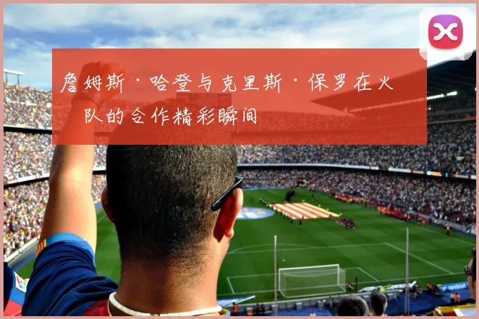 詹姆斯·哈登与克里斯·保罗在火箭队的合作精彩瞬间