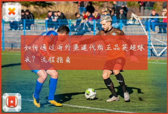 如何通过海外渠道代购正品英超球衣？流程指南