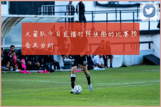 火箭队今日直播对阵快船的比赛预告及分析