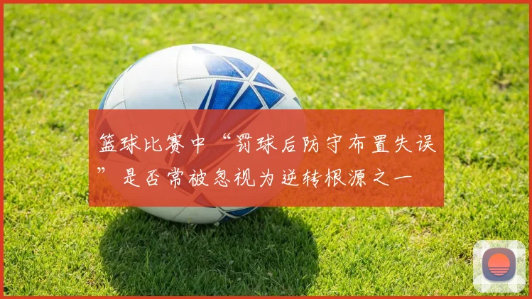 篮球比赛中“罚球后防守布置失误”是否常被忽视为逆转根源之一