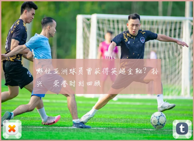 哪位亚洲球员曾获得英超金靴？孙兴慜荣誉时刻回顾