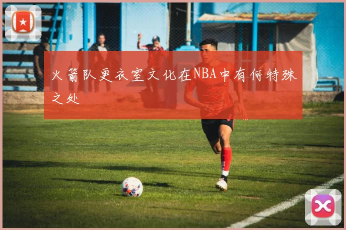 火箭队更衣室文化在NBA中有何特殊之处